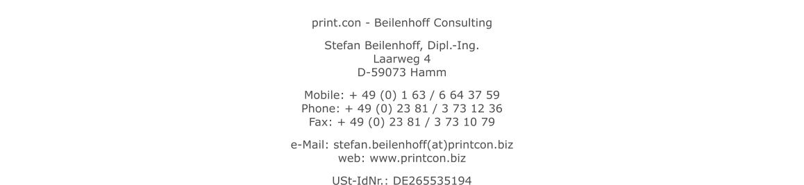 print.con - Beilenhoff Consulting Stefan Beilenhoff, Dipl.-Ing.Laarweg 4D-59073 Hamm Mobile: + 49 (0) 1 63 / 6 64 37 59Phone: + 49 (0) 23 81 / 3 73 12 36Fax: + 49 (0) 23 81 / 3 73 10 79  e-Mail: stefan.beilenhoff(at)printcon.bizweb: www.printcon.biz  USt-IdNr.: DE265535194