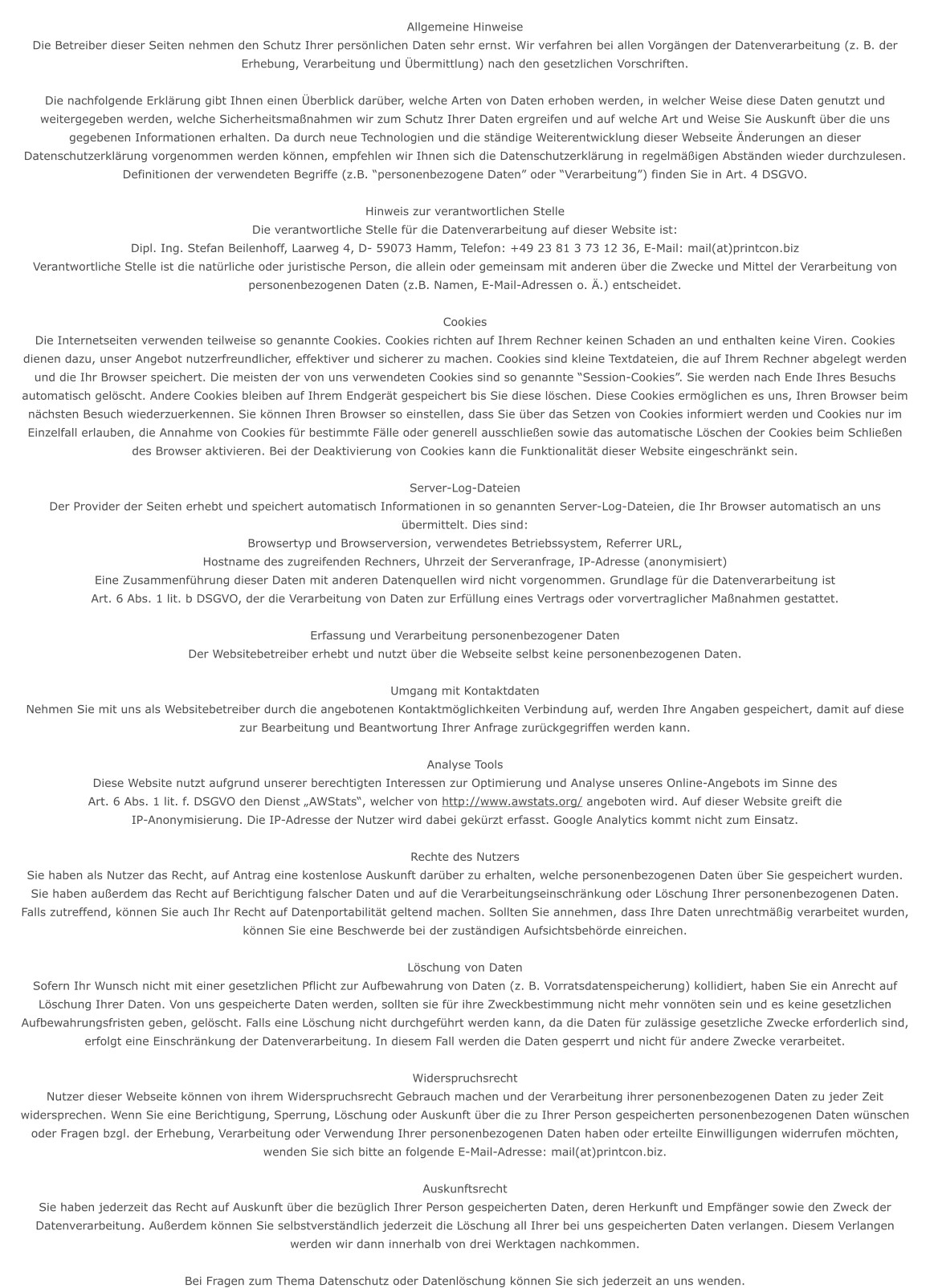 Allgemeine Hinweise Die Betreiber dieser Seiten nehmen den Schutz Ihrer persnlichen Daten sehr ernst. Wir verfahren bei allen Vorgngen der Datenverarbeitung (z. B. der Erhebung, Verarbeitung und bermittlung) nach den gesetzlichen Vorschriften. Die nachfolgende Erklrung gibt Ihnen einen berblick darber, welche Arten von Daten erhoben werden, in welcher Weise diese Daten genutzt und weitergegeben werden, welche Sicherheitsmanahmen wir zum Schutz Ihrer Daten ergreifen und auf welche Art und Weise Sie Auskunft ber die uns gegebenen Informationen erhalten. Da durch neue Technologien und die stndige Weiterentwicklung dieser Webseite nderungen an dieser Datenschutzerklrung vorgenommen werden knnen, empfehlen wir Ihnen sich die Datenschutzerklrung in regelmigen Abstnden wieder durchzulesen. Definitionen der verwendeten Begriffe (z.B. personenbezogene Daten oder Verarbeitung) finden Sie in Art. 4 DSGVO.  Hinweis zur verantwortlichen Stelle Die verantwortliche Stelle fr die Datenverarbeitung auf dieser Website ist: Dipl. Ing. Stefan Beilenhoff, Laarweg 4, D- 59073 Hamm, Telefon: +49 23 81 3 73 12 36, E-Mail: mail(at)printcon.biz Verantwortliche Stelle ist die natrliche oder juristische Person, die allein oder gemeinsam mit anderen ber die Zwecke und Mittel der Verarbeitung von personenbezogenen Daten (z.B. Namen, E-Mail-Adressen o. .) entscheidet.  Cookies Die Internetseiten verwenden teilweise so genannte Cookies. Cookies richten auf Ihrem Rechner keinen Schaden an und enthalten keine Viren. Cookies dienen dazu, unser Angebot nutzerfreundlicher, effektiver und sicherer zu machen. Cookies sind kleine Textdateien, die auf Ihrem Rechner abgelegt werden und die Ihr Browser speichert. Die meisten der von uns verwendeten Cookies sind so genannte Session-Cookies. Sie werden nach Ende Ihres Besuchs automatisch gelscht. Andere Cookies bleiben auf Ihrem Endgert gespeichert bis Sie diese lschen. Diese Cookies ermglichen es uns, Ihren Browser beim nchsten Besuch wiederzuerkennen. Sie knnen Ihren Browser so einstellen, dass Sie ber das Setzen von Cookies informiert werden und Cookies nur im Einzelfall erlauben, die Annahme von Cookies fr bestimmte Flle oder generell ausschlieen sowie das automatische Lschen der Cookies beim Schlieen des Browser aktivieren. Bei der Deaktivierung von Cookies kann die Funktionalitt dieser Website eingeschrnkt sein.  Server-Log-Dateien Der Provider der Seiten erhebt und speichert automatisch Informationen in so genannten Server-Log-Dateien, die Ihr Browser automatisch an uns bermittelt. Dies sind: Browsertyp und Browserversion, verwendetes Betriebssystem, Referrer URL, Hostname des zugreifenden Rechners, Uhrzeit der Serveranfrage, IP-Adresse (anonymisiert) Eine Zusammenfhrung dieser Daten mit anderen Datenquellen wird nicht vorgenommen. Grundlage fr die Datenverarbeitung ist Art. 6 Abs. 1 lit. b DSGVO, der die Verarbeitung von Daten zur Erfllung eines Vertrags oder vorvertraglicher Manahmen gestattet.  Erfassung und Verarbeitung personenbezogener Daten Der Websitebetreiber erhebt und nutzt ber die Webseite selbst keine personenbezogenen Daten.   Umgang mit Kontaktdaten Nehmen Sie mit uns als Websitebetreiber durch die angebotenen Kontaktmglichkeiten Verbindung auf, werden Ihre Angaben gespeichert, damit auf diese zur Bearbeitung und Beantwortung Ihrer Anfrage zurckgegriffen werden kann.   Analyse Tools Diese Website nutzt aufgrund unserer berechtigten Interessen zur Optimierung und Analyse unseres Online-Angebots im Sinne des Art. 6 Abs. 1 lit. f. DSGVO den Dienst AWStats, welcher von http://www.awstats.org/ angeboten wird. Auf dieser Website greift die IP-Anonymisierung. Die IP-Adresse der Nutzer wird dabei gekrzt erfasst. Google Analytics kommt nicht zum Einsatz.  Rechte des Nutzers Sie haben als Nutzer das Recht, auf Antrag eine kostenlose Auskunft darber zu erhalten, welche personenbezogenen Daten ber Sie gespeichert wurden. Sie haben auerdem das Recht auf Berichtigung falscher Daten und auf die Verarbeitungseinschrnkung oder Lschung Ihrer personenbezogenen Daten. Falls zutreffend, knnen Sie auch Ihr Recht auf Datenportabilitt geltend machen. Sollten Sie annehmen, dass Ihre Daten unrechtmig verarbeitet wurden, knnen Sie eine Beschwerde bei der zustndigen Aufsichtsbehrde einreichen.  Lschung von Daten Sofern Ihr Wunsch nicht mit einer gesetzlichen Pflicht zur Aufbewahrung von Daten (z. B. Vorratsdatenspeicherung) kollidiert, haben Sie ein Anrecht auf Lschung Ihrer Daten. Von uns gespeicherte Daten werden, sollten sie fr ihre Zweckbestimmung nicht mehr vonnten sein und es keine gesetzlichen Aufbewahrungsfristen geben, gelscht. Falls eine Lschung nicht durchgefhrt werden kann, da die Daten fr zulssige gesetzliche Zwecke erforderlich sind, erfolgt eine Einschrnkung der Datenverarbeitung. In diesem Fall werden die Daten gesperrt und nicht fr andere Zwecke verarbeitet.   Widerspruchsrecht Nutzer dieser Webseite knnen von ihrem Widerspruchsrecht Gebrauch machen und der Verarbeitung ihrer personenbezogenen Daten zu jeder Zeit widersprechen. Wenn Sie eine Berichtigung, Sperrung, Lschung oder Auskunft ber die zu Ihrer Person gespeicherten personenbezogenen Daten wnschen oder Fragen bzgl. der Erhebung, Verarbeitung oder Verwendung Ihrer personenbezogenen Daten haben oder erteilte Einwilligungen widerrufen mchten, wenden Sie sich bitte an folgende E-Mail-Adresse: mail(at)printcon.biz.  Auskunftsrecht Sie haben jederzeit das Recht auf Auskunft ber die bezglich Ihrer Person gespeicherten Daten, deren Herkunft und Empfnger sowie den Zweck der Datenverarbeitung. Auerdem knnen Sie selbstverstndlich jederzeit die Lschung all Ihrer bei uns gespeicherten Daten verlangen. Diesem Verlangen werden wir dann innerhalb von drei Werktagen nachkommen. Bei Fragen zum Thema Datenschutz oder Datenlschung knnen Sie sich jederzeit an uns wenden.